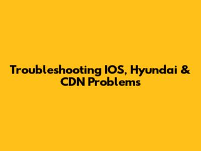 Troubleshooting IOS, Hyundai & CDN Problems