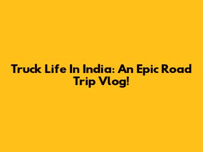 Truck Life In India: An Epic Road Trip Vlog!