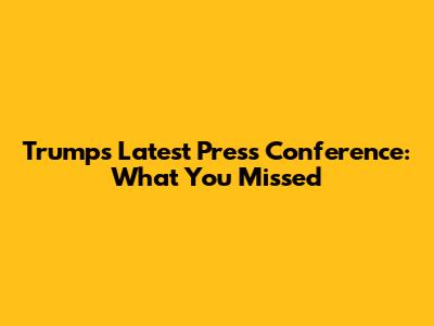 Trump's Latest Press Conference: What You Missed