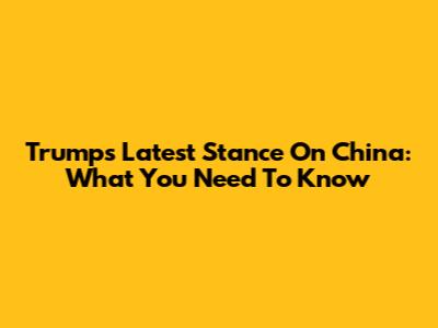 Trump's Latest Stance On China: What You Need To Know