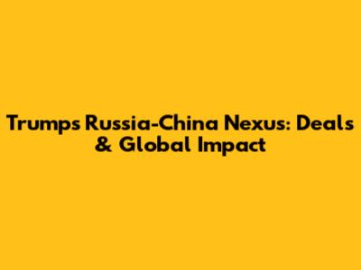 Trump's Russia-China Nexus: Deals & Global Impact