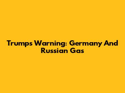 Trump's Warning: Germany And Russian Gas