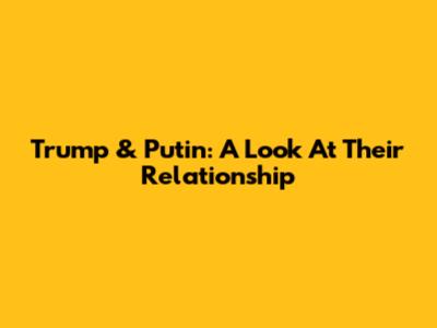 Trump & Putin: A Look At Their Relationship