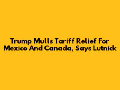 Trump Mulls Tariff Relief For Mexico And Canada, Says Lutnick