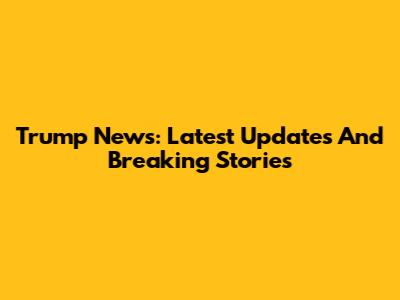 Trump News: Latest Updates And Breaking Stories
