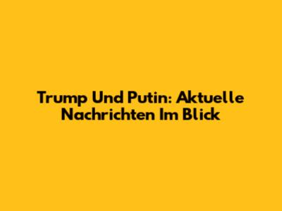 Trump Und Putin: Aktuelle Nachrichten Im Blick