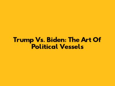 Trump Vs. Biden: The Art Of Political Vessels