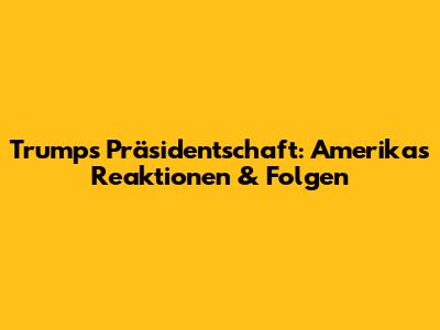 Trumps Präsidentschaft: Amerikas Reaktionen & Folgen
