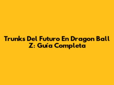 Trunks Del Futuro En Dragon Ball Z: Guía Completa