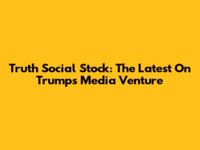 Truth Social Stock: The Latest On Trump's Media Venture