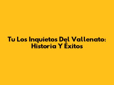 Tu Los Inquietos Del Vallenato: Historia Y Éxitos