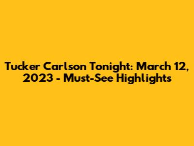 Tucker Carlson Tonight: March 12, 2023 - Must-See Highlights