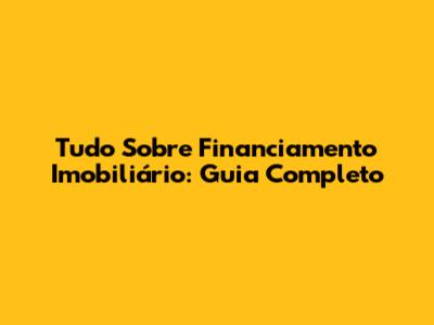Tudo Sobre Financiamento Imobiliário: Guia Completo