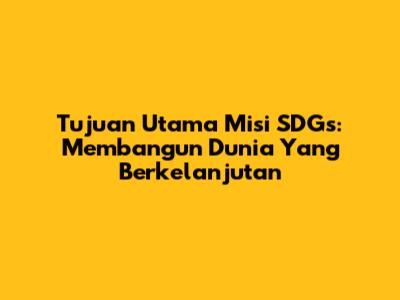 Tujuan Utama Misi SDGs: Membangun Dunia Yang Berkelanjutan