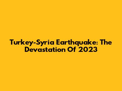 Turkey-Syria Earthquake: The Devastation Of 2023