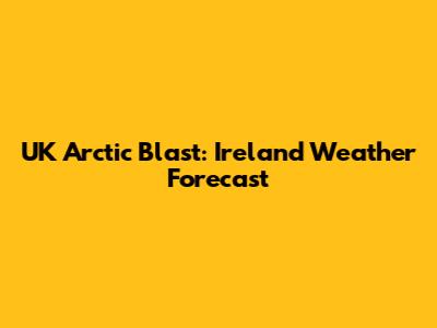 UK Arctic Blast: Ireland Weather Forecast