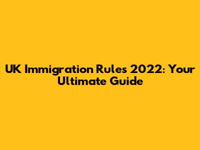 UK Immigration Rules 2022: Your Ultimate Guide