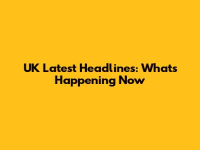 UK Latest Headlines: What's Happening Now