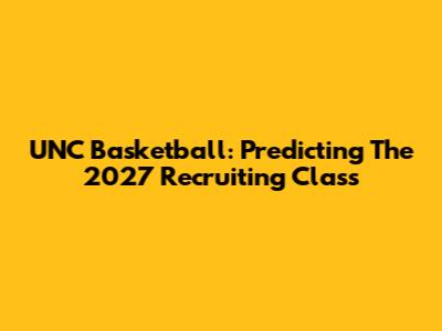 UNC Basketball: Predicting The 2027 Recruiting Class