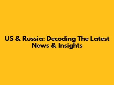 US & Russia: Decoding The Latest News & Insights