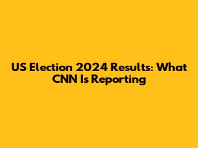 US Election 2024 Results: What CNN Is Reporting