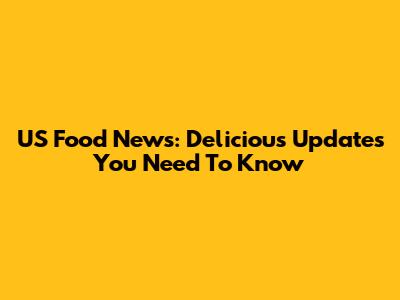 US Food News: Delicious Updates You Need To Know