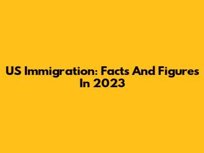 US Immigration: Facts And Figures In 2023