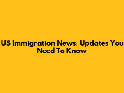 US Immigration News: Updates You Need To Know