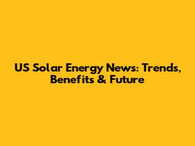 US Solar Energy News: Trends, Benefits & Future