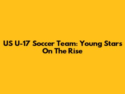 US U-17 Soccer Team: Young Stars On The Rise