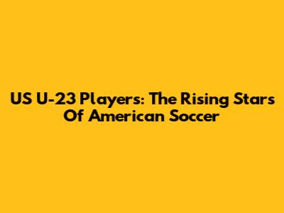 US U-23 Players: The Rising Stars Of American Soccer