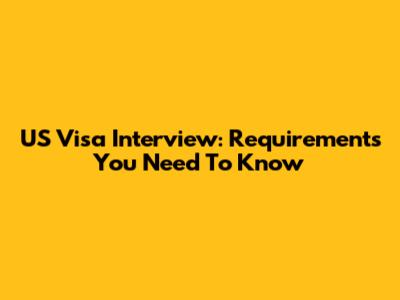 US Visa Interview: Requirements You Need To Know