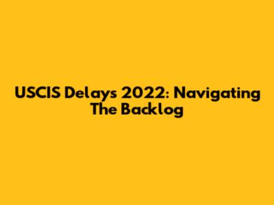 USCIS Delays 2022: Navigating The Backlog
