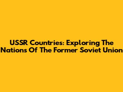 USSR Countries: Exploring The Nations Of The Former Soviet Union