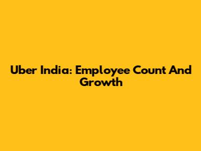 Uber India: Employee Count And Growth