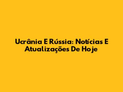 Ucrânia E Rússia: Notícias E Atualizações De Hoje