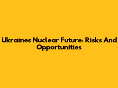 Ukraine's Nuclear Future: Risks And Opportunities