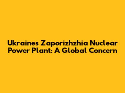 Ukraine's Zaporizhzhia Nuclear Power Plant: A Global Concern
