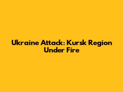 Ukraine Attack: Kursk Region Under Fire