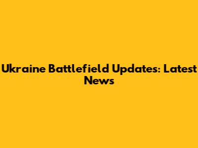 Ukraine Battlefield Updates: Latest News