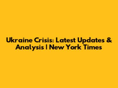 Ukraine Crisis: Latest Updates & Analysis | New York Times