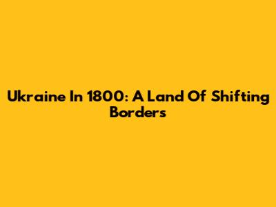 Ukraine In 1800: A Land Of Shifting Borders