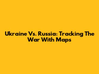 Ukraine Vs. Russia: Tracking The War With Maps