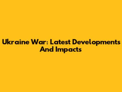 Ukraine War: Latest Developments And Impacts