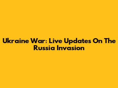 Ukraine War: Live Updates On The Russia Invasion