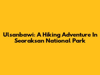 Ulsanbawi: A Hiking Adventure In Seoraksan National Park