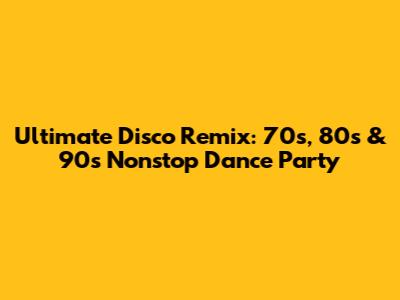 Ultimate Disco Remix: 70s, 80s & 90s Nonstop Dance Party