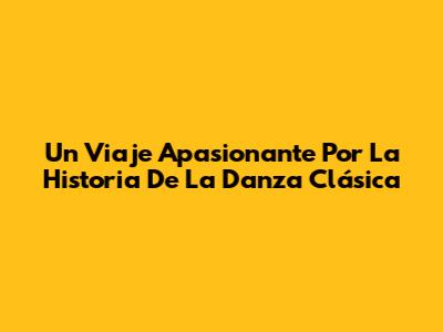 Un Viaje Apasionante Por La Historia De La Danza Clásica