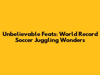 Unbelievable Feats: World Record Soccer Juggling Wonders