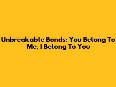 Unbreakable Bonds: You Belong To Me, I Belong To You